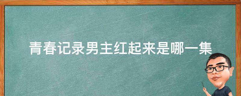 青春记录男主红起来是哪一集（青春记录男主第几集红了）