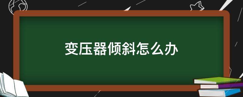 变压器倾斜怎么办 变压器安装倾斜角度