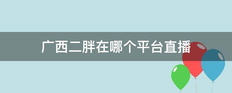 广西二胖在哪个平台直播（广西二胖在哪里直播）