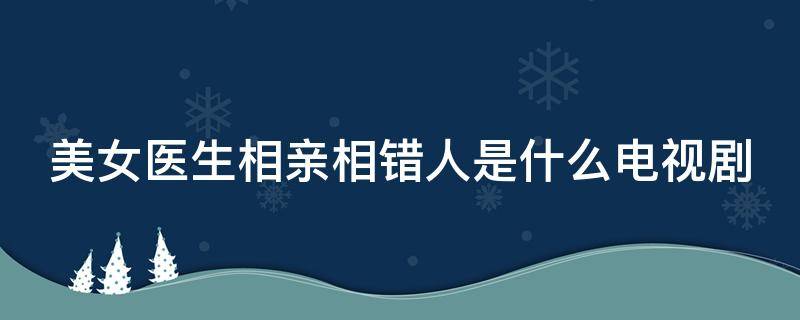 美女医生相亲相错人是什么电视剧（美女医生相亲相错人是什么电视剧主演是谁）