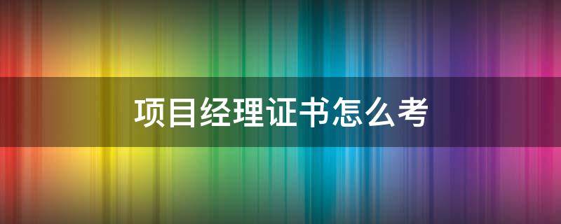 项目经理证书要怎么考 项目经理证书怎么考有什么要求