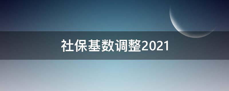 社保基数调整2021（社保基数调整2021年7月）