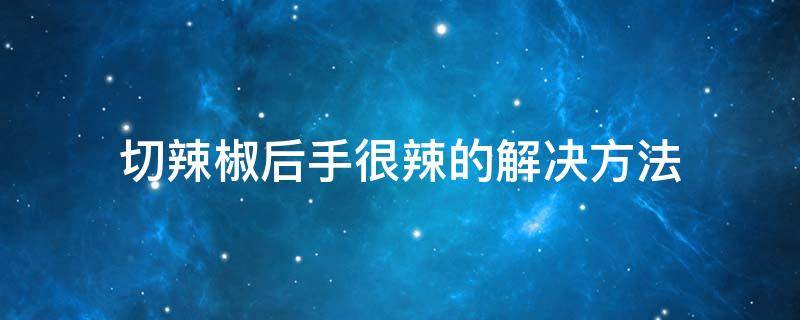 切辣椒后手很辣的解决方法（切辣椒后手很辣怎么解决）