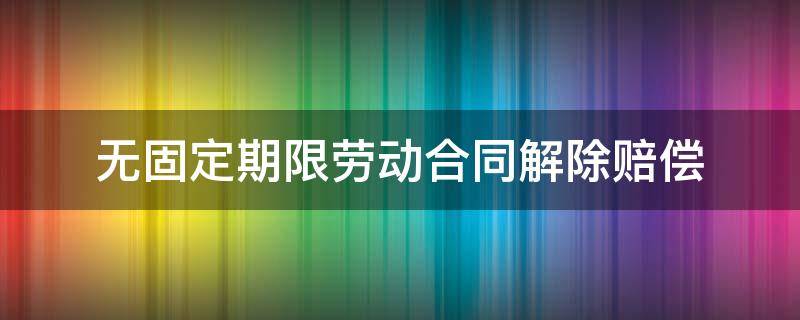 无固定期限劳动合同解除赔偿（国企无固定期限劳动合同解除赔偿）