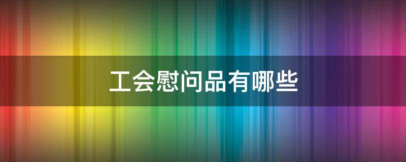 工会慰问品有哪些 工会发放慰问品的种类