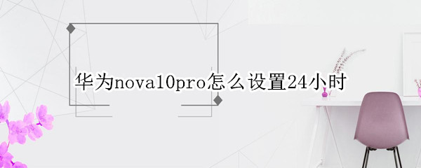 华为nova10pro怎么设置24小时（华为nova9pro怎么设置24小时）