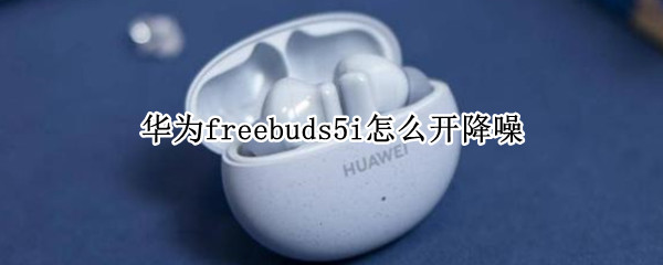 华为freebuds5i怎么开降噪（华为freebuds4i怎么开降噪）