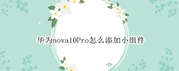 华为nova10Pro怎么添加小组件 华为nova5pro怎么添加小组件