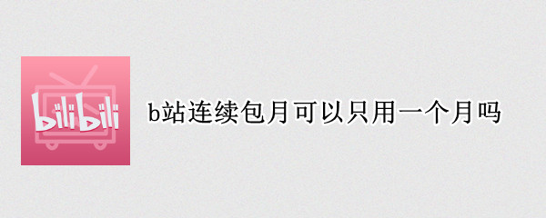 b站连续包月可以只用一个月吗 b站连续包月取消后还能连续包月吗