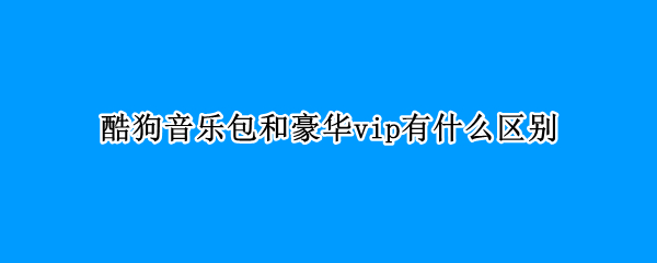 酷狗音乐包和豪华vip有什么区别（酷狗音乐包与豪华vip的区别）