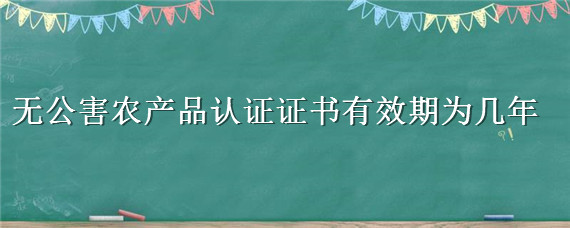 无公害农产品认证证书有效期为几年 无公害农产品认证证书有效期为几年的