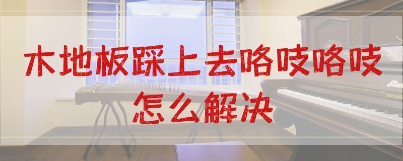 木地板踩上去咯吱咯吱怎么解决 新装木地板踩上去咯吱咯吱怎么解决