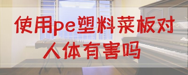 使用pe塑料菜板对人体有害吗（pe材质的菜板对人体有害吗）