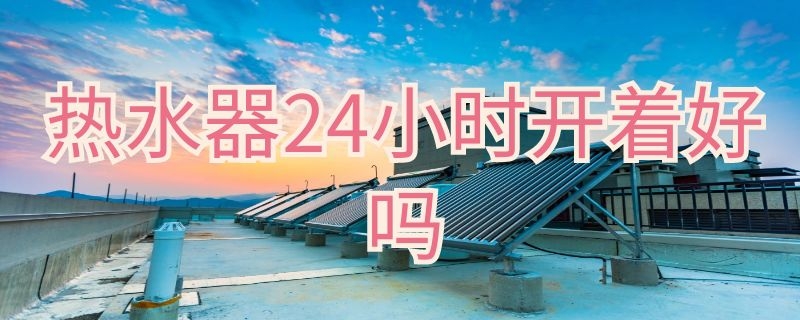 热水器24小时开着好吗 热水器24小时开着好吗还是关掉开关