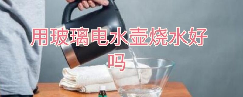 用玻璃电水壶烧水好吗（用玻璃电水壶烧水好吗）