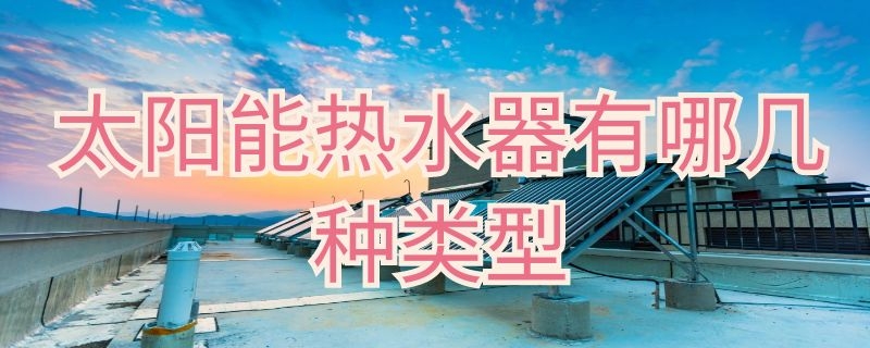 太阳能热水器有哪几种类型（太阳能热水器主要有哪三种类型）