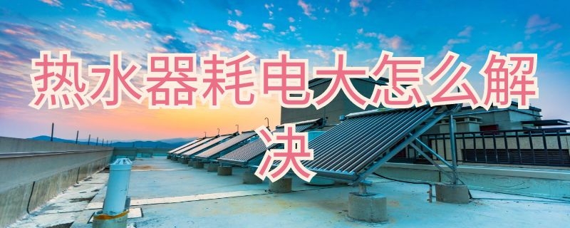 热水器耗电大怎么解决（热水器耗电大怎么解决方法）