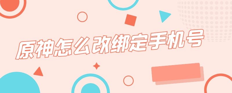 原神怎么改绑定手机号 原神怎么改绑定手机号用邮箱