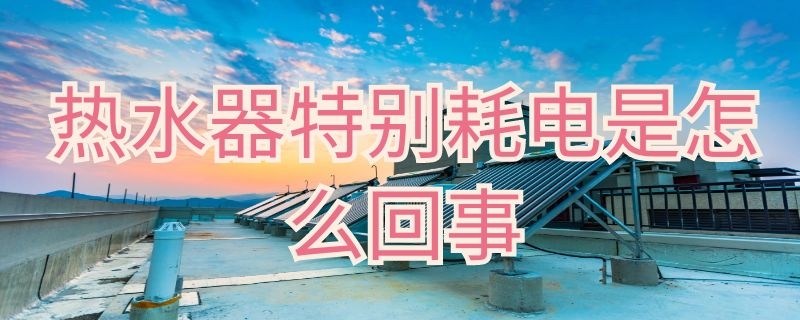 热水器特别耗电是怎么回事 热水器太耗电是怎么回事