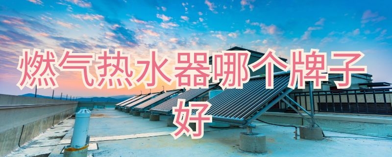 燃气热水器哪个牌子好 燃气热水器哪个牌子好十大排名