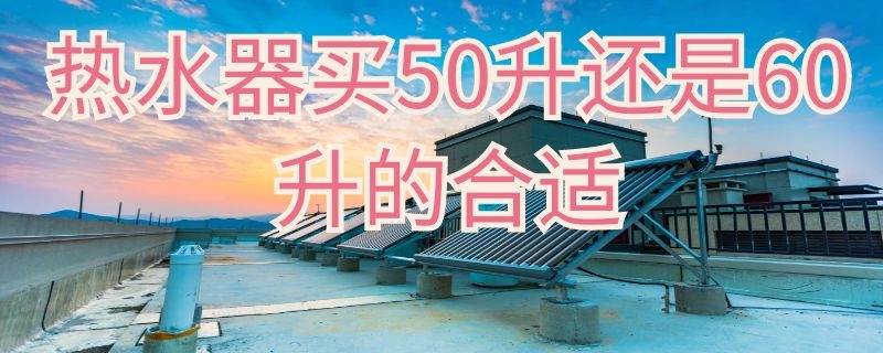 热水器买50升还是60升的合适（热水器买50升还是60升的合适些）