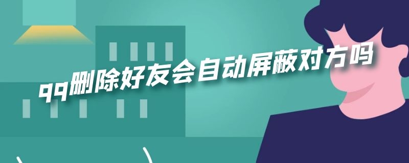 qq删除好友会自动屏蔽对方吗（qq删除好友会自动屏蔽对方吗知乎）