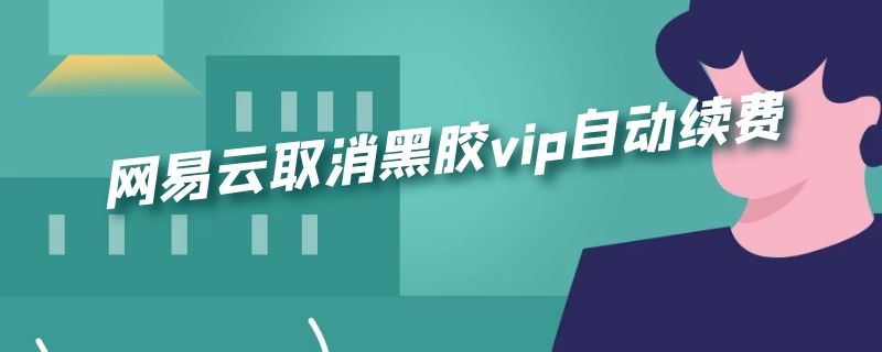 网易云取消黑胶vip自动续费（网易云取消黑胶vip自动续费安卓）