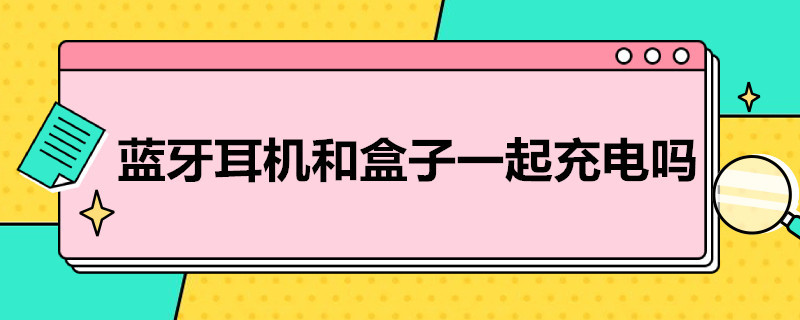 蓝牙耳机和盒子一起充电吗（蓝牙耳机和盒子一起充电吗一天会失火吗）