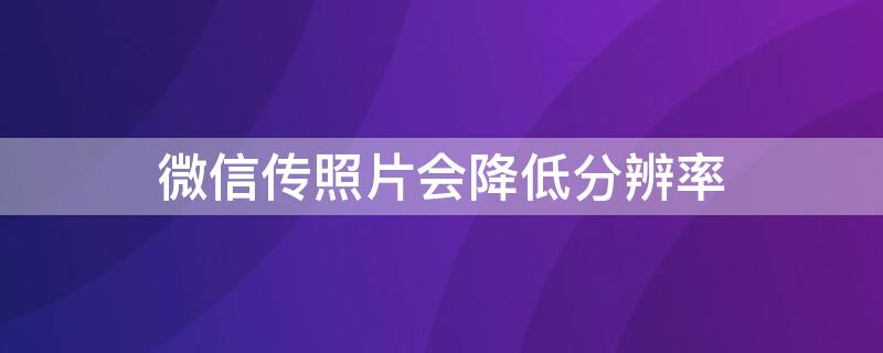 微信传照片会降低分辨率（微信的文件传输会不会降低照片像素）