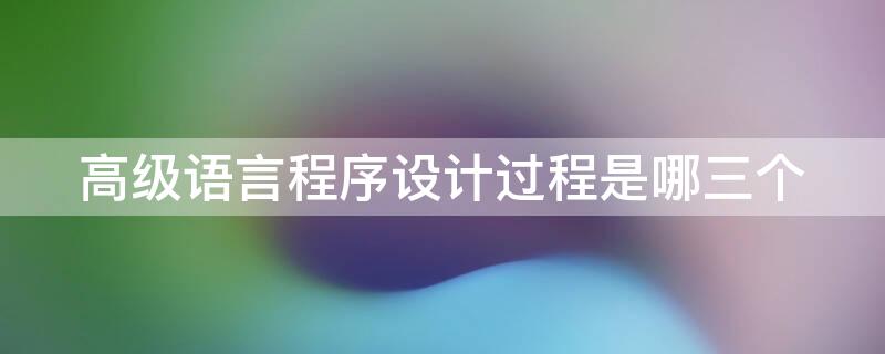 高级语言程序设计过程是哪三个（高级语言程序设计过程是什么）