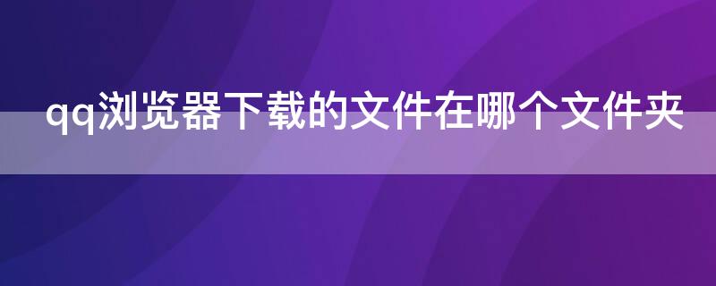 qq浏览器下载的文件在哪个文件夹 qq浏览器下载的文件在哪个文件夹苹果