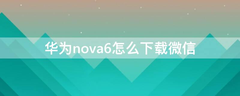 华为nova6怎么下载微信 华为荣耀6如何下载微信