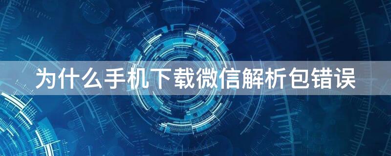 为什么手机下载微信解析包错误 手机下载不了微信解析包错误