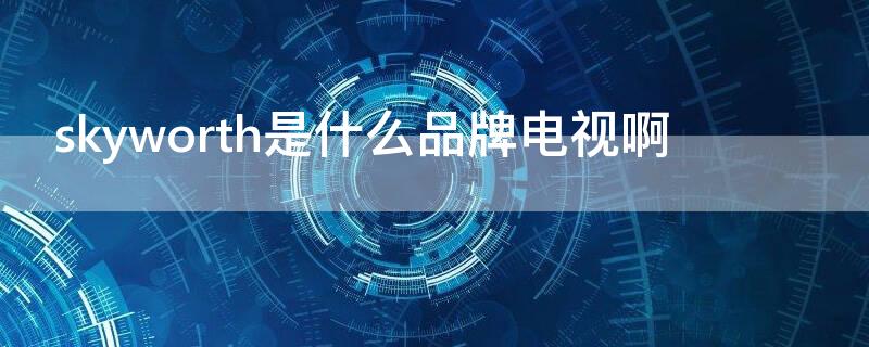 skyworth是什么品牌电视啊 Skyworth是什么品牌电视