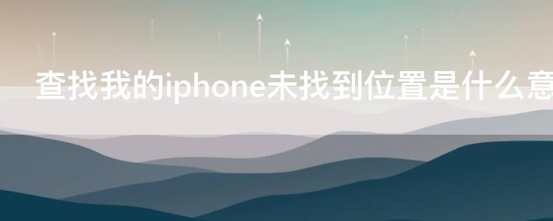 查找我的iPhone未找到位置是什么意思 查找我的iphone未找到位置是怎么回事