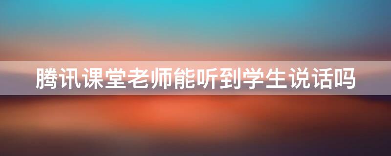 腾讯课堂老师能听到学生说话吗 腾讯课堂老师可以听到学生说话吗