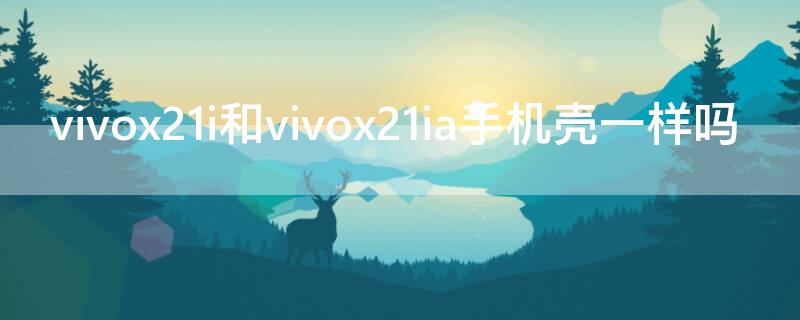 vivox21i和vivox21ia手机壳一样吗 vivox21i和vivox21的手机壳一样吗