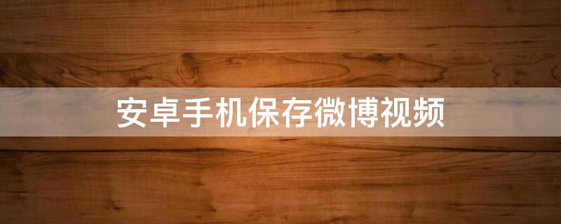 安卓手机保存微博视频（安卓如何保存微博视频）