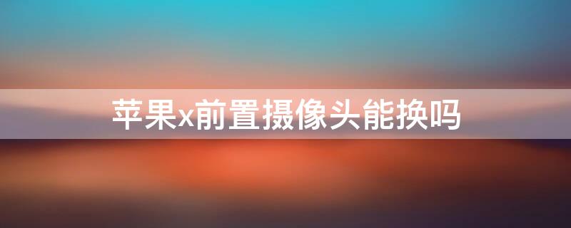 iPhonex前置摄像头能换吗 苹果x前置摄像头能换吗