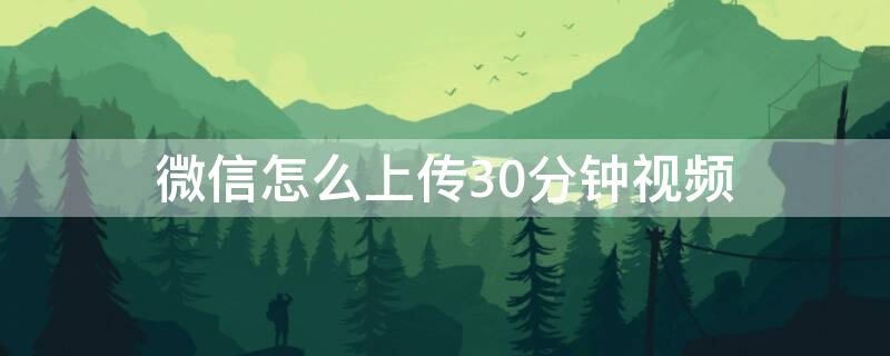 微信怎么上传30分钟视频（微信怎么能上传30秒视频）