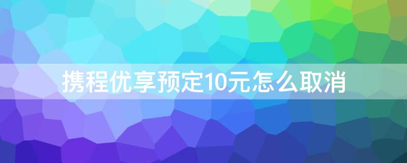 携程优享预定10元怎么取消 携程的优享预定20元怎么取消