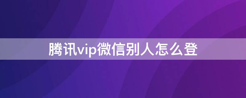 腾讯vip微信别人怎么登 腾讯vip微信别人怎么登手机