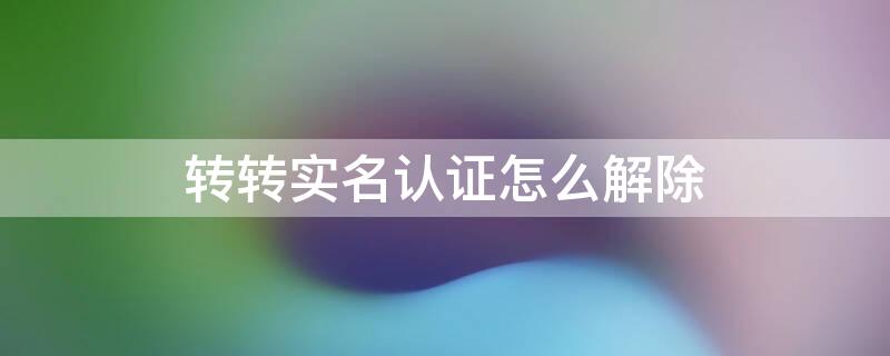 转转实名认证怎么解除 转转实名认证怎么解除永久封禁