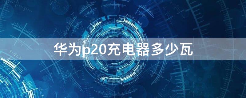 华为p20充电器多少瓦 华为p20手机充电器是多少瓦