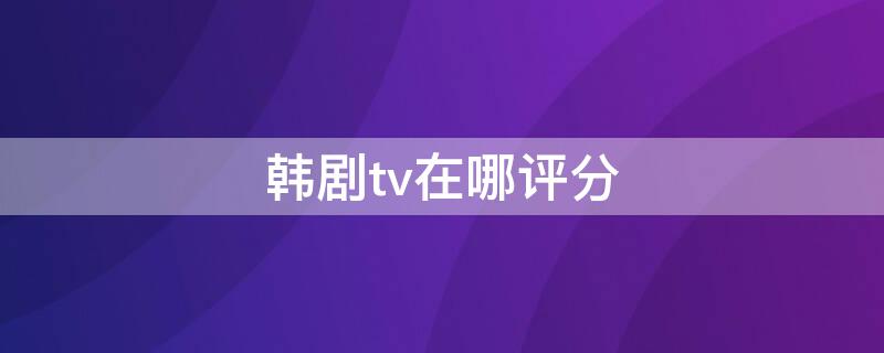 韩剧tv在哪评分（韩剧tv怎么给韩剧评分）