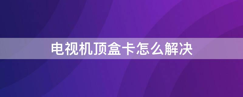 电视机顶盒卡怎么解决 电视机顶盒卡住了怎么办