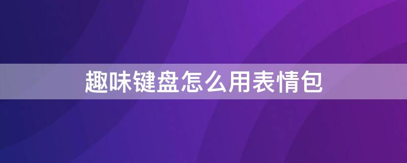 趣味键盘怎么用表情包 怎么用趣键盘输入表情包