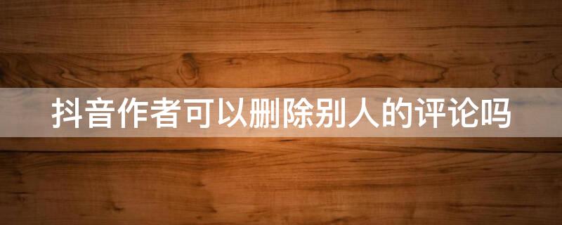 抖音作者可以删除别人的评论吗 抖音作者可以删除别人的评论吗安全吗