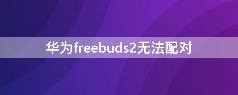 华为freebuds2无法配对 华为freebuds 2连接不上