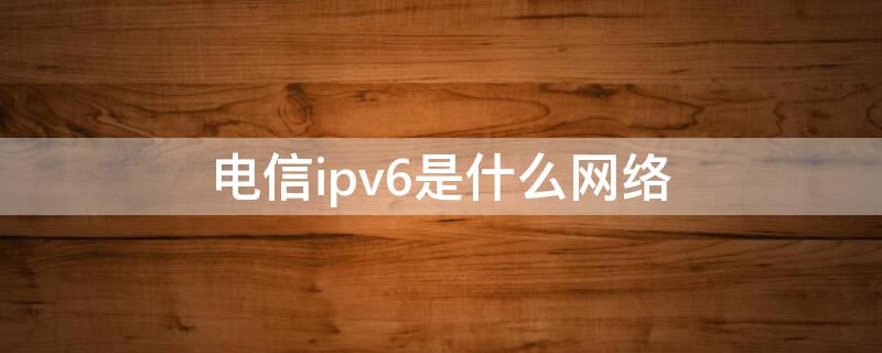 电信ipv6是什么网络（电信ipv6网络什么意思）